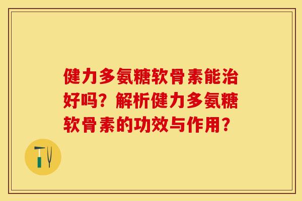 健力多氨糖软骨素能治好吗？解析健力多氨糖软骨素的功效与作用？