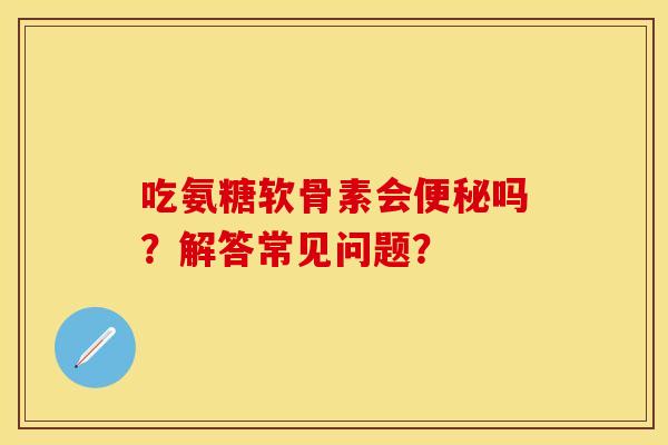 吃氨糖软骨素会便秘吗？解答常见问题？