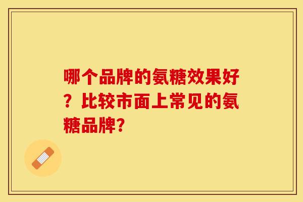 哪个品牌的氨糖效果好？比较市面上常见的氨糖品牌？-第1张图片-关节保镖