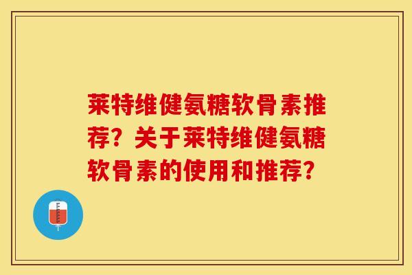 莱特维健氨糖软骨素推荐？关于莱特维健氨糖软骨素的使用和推荐？-第1张图片-关节保镖