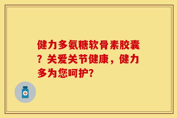 健力多氨糖软骨素胶囊？关爱关节健康，健力多为您呵护？