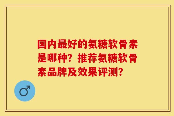 国内最好的氨糖软骨素是哪种？推荐氨糖软骨素品牌及效果评测？