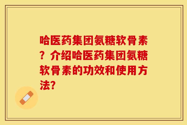 哈医药集团氨糖软骨素？介绍哈医药集团氨糖软骨素的功效和使用方法？