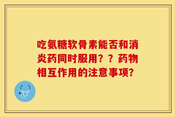 吃氨糖软骨素能否和消炎药同时服用？？药物相互作用的注意事项？