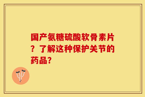 国产氨糖硫酸软骨素片？了解这种保护关节的药品？