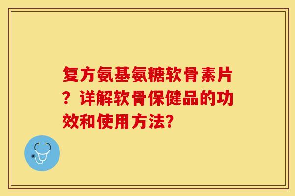 复方氨基氨糖软骨素片？详解软骨保健品的功效和使用方法？