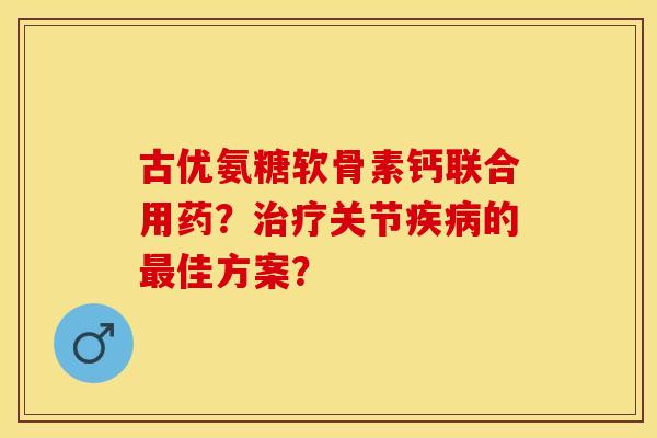 古优氨糖软骨素钙联合用药？治疗关节疾病的最佳方案？