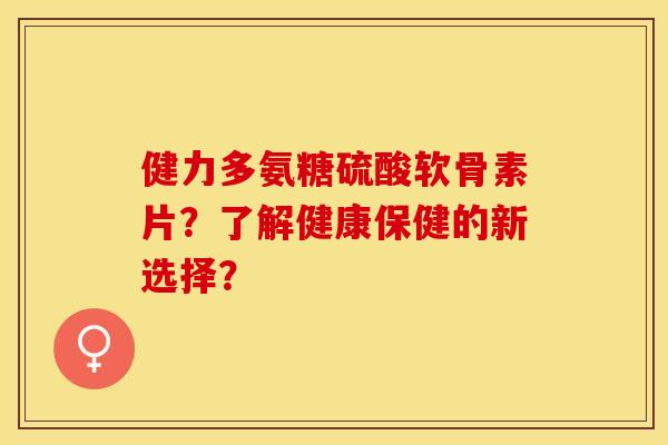 健力多氨糖硫酸软骨素片？了解健康保健的新选择？