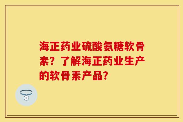 海正药业硫酸氨糖软骨素？了解海正药业生产的软骨素产品？