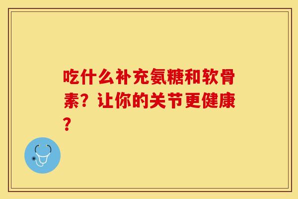 吃什么补充氨糖和软骨素？让你的关节更健康？