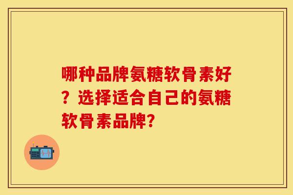 哪种品牌氨糖软骨素好？选择适合自己的氨糖软骨素品牌？