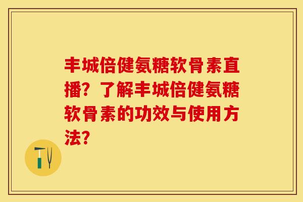 丰城倍健氨糖软骨素直播？了解丰城倍健氨糖软骨素的功效与使用方法？