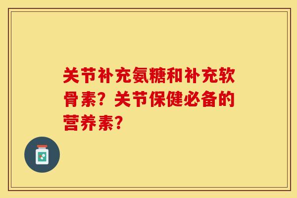 关节补充氨糖和补充软骨素？关节保健必备的营养素？