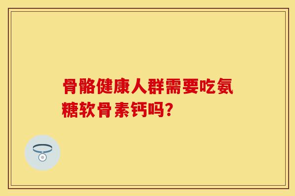 骨骼健康人群需要吃氨糖软骨素钙吗？