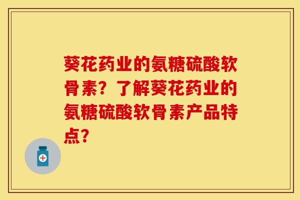 葵花药业的氨糖硫酸软骨素？了解葵花药业的氨糖硫酸软骨素产品特点？