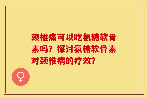 颈椎痛可以吃氨糖软骨素吗？探讨氨糖软骨素对颈椎病的疗效？
