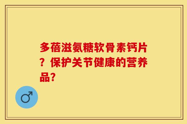 多蓓滋氨糖软骨素钙片？保护关节健康的营养品？