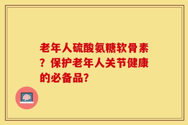 老年人硫酸氨糖软骨素？保护老年人关节健康的必备品？