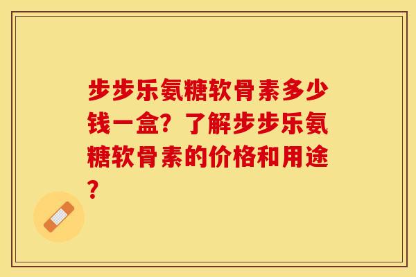 步步乐氨糖软骨素多少钱一盒？了解步步乐氨糖软骨素的价格和用途？