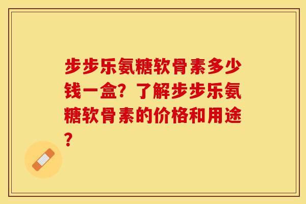 步步乐氨糖软骨素多少钱一盒？了解步步乐氨糖软骨素的价格和用途？-第1张图片-关节保镖