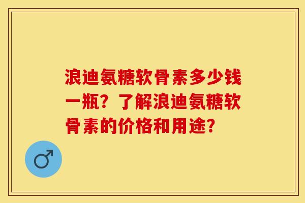 浪迪氨糖软骨素多少钱一瓶？了解浪迪氨糖软骨素的价格和用途？