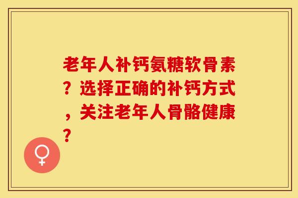 老年人补钙氨糖软骨素？选择正确的补钙方式，关注老年人骨骼健康？