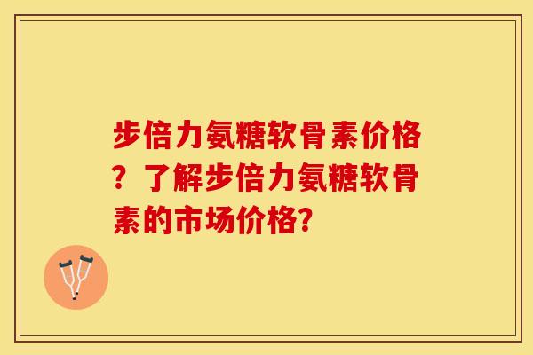步倍力氨糖软骨素价格？了解步倍力氨糖软骨素的市场价格？
