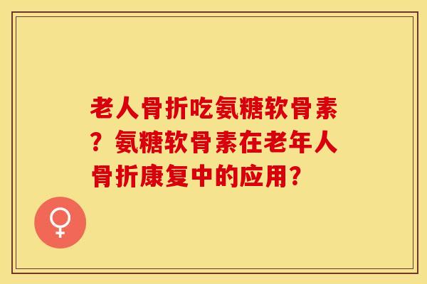 老人骨折吃氨糖软骨素？氨糖软骨素在老年人骨折康复中的应用？