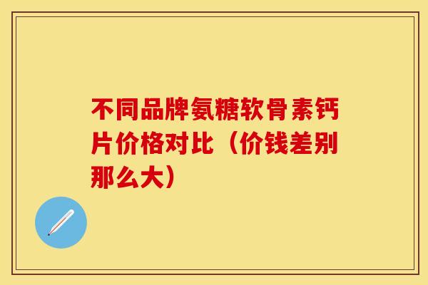 不同品牌氨糖软骨素钙片价格对比（价钱差别那么大）
