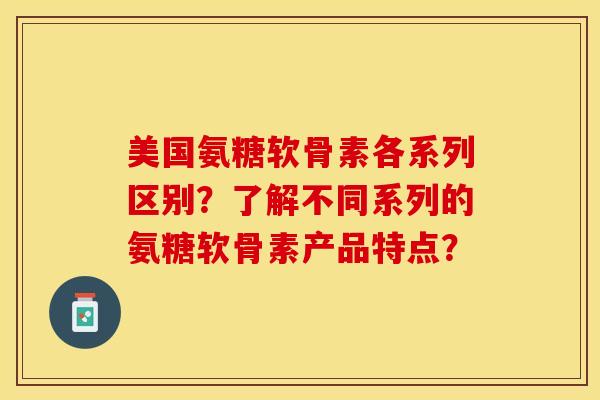 美国氨糖软骨素各系列区别？了解不同系列的氨糖软骨素产品特点？