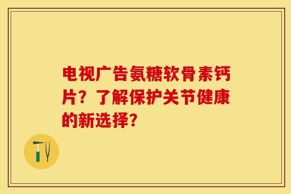 电视广告氨糖软骨素钙片？了解保护关节健康的新选择？