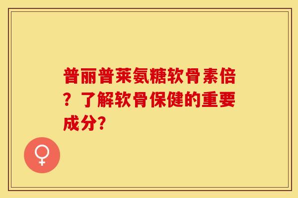 普丽普莱氨糖软骨素倍？了解软骨保健的重要成分？