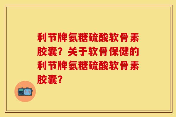 利节牌氨糖硫酸软骨素胶囊？关于软骨保健的利节牌氨糖硫酸软骨素胶囊？