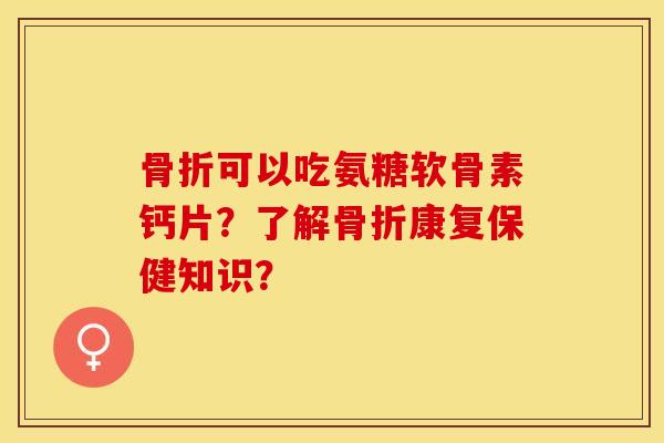 骨折可以吃氨糖软骨素钙片？了解骨折康复保健知识？