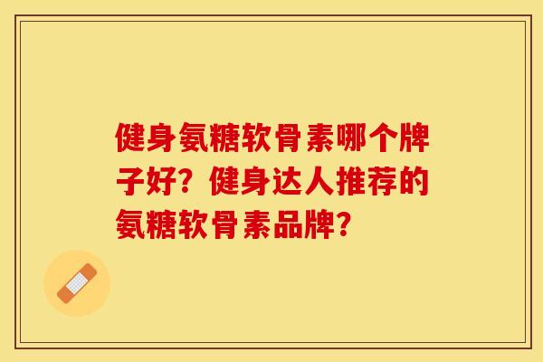 健身氨糖软骨素哪个牌子好？健身达人推荐的氨糖软骨素品牌？