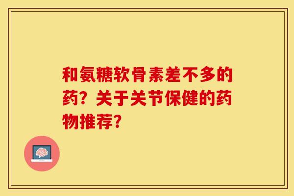 和氨糖软骨素差不多的药？关于关节保健的药物推荐？-第1张图片-关节保镖