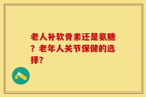 老人补软骨素还是氨糖？老年人关节保健的选择？