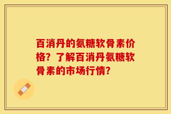 百消丹的氨糖软骨素价格？了解百消丹氨糖软骨素的市场行情？