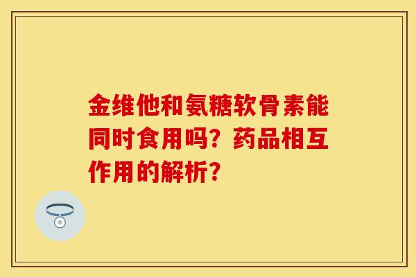 金维他和氨糖软骨素能同时食用吗？药品相互作用的解析？-第1张图片-关节保镖