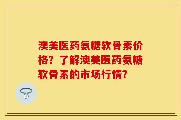 澳美医药氨糖软骨素价格？了解澳美医药氨糖软骨素的市场行情？