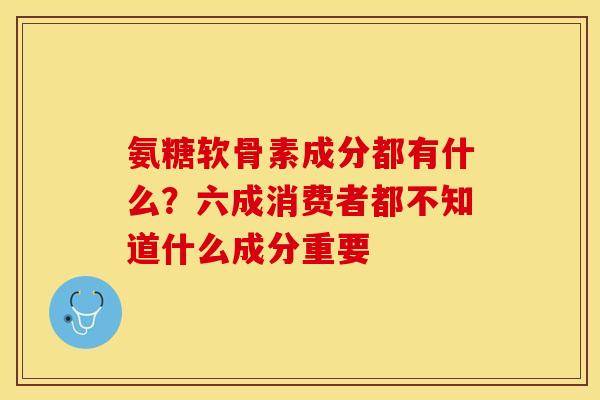 氨糖软骨素成分都有什么？六成消费者都不知道什么成分重要