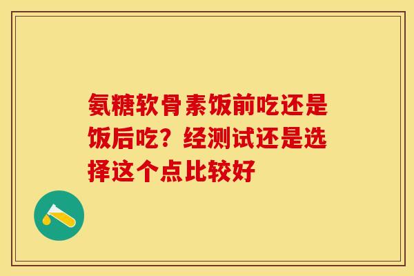 氨糖软骨素饭前吃还是饭后吃？经测试还是选择这个点比较好