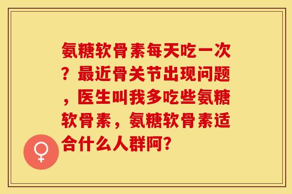 氨糖软骨素每天吃一次？最近骨关节出现问题，医生叫我多吃些氨糖软骨素，氨糖软骨素适合什么人群阿？