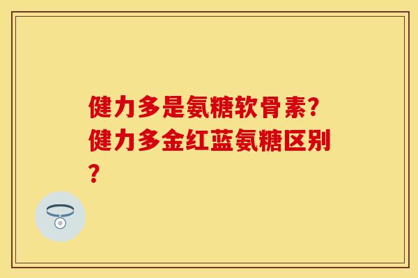 健力多是氨糖软骨素？健力多金红蓝氨糖区别？