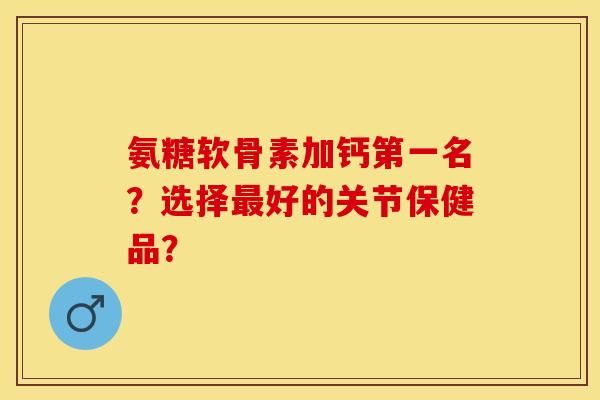 氨糖软骨素加钙第一名？选择最好的关节保健品？