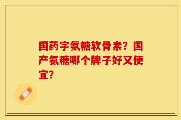 国药字氨糖软骨素？国产氨糖哪个牌子好又便宜？