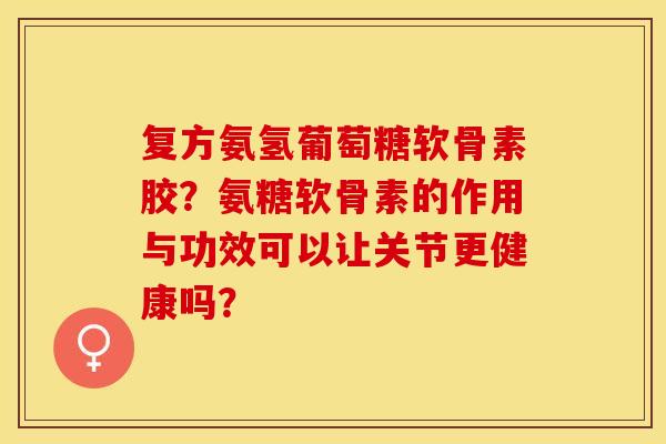 复方氨氢葡萄糖软骨素胶？氨糖软骨素的作用与功效可以让关节更健康吗？-第1张图片-关节保镖