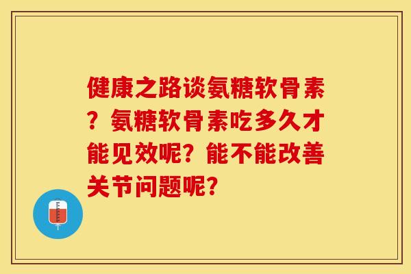 健康之路谈氨糖软骨素？氨糖软骨素吃多久才能见效呢？能不能改善关节问题呢？