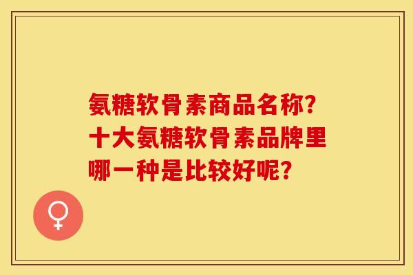 氨糖软骨素商品名称？十大氨糖软骨素品牌里哪一种是比较好呢？