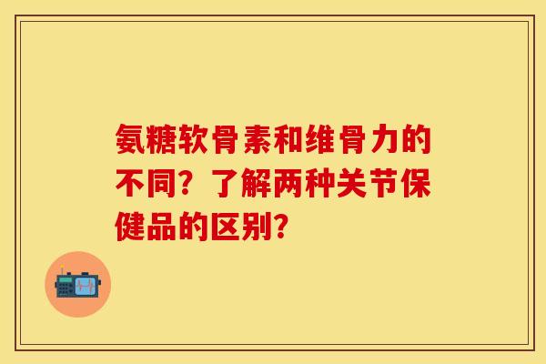 氨糖软骨素和维骨力的不同？了解两种关节保健品的区别？